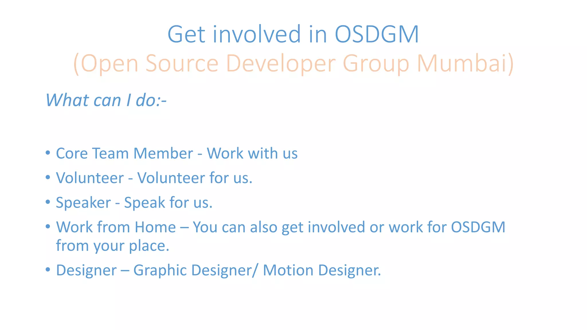 Get involved in OSDGM 
(Open Source Developer Group Mumbai) 
What can I do:- 
• Core Team Member - Work with us 
• Volunteer - Volunteer for us. 
• Speaker - Speak for us. 
• Work from Home – You can also get involved or work for OSDGM 
from your place. 
• Designer – Graphic Designer/ Motion Designer. 
 
