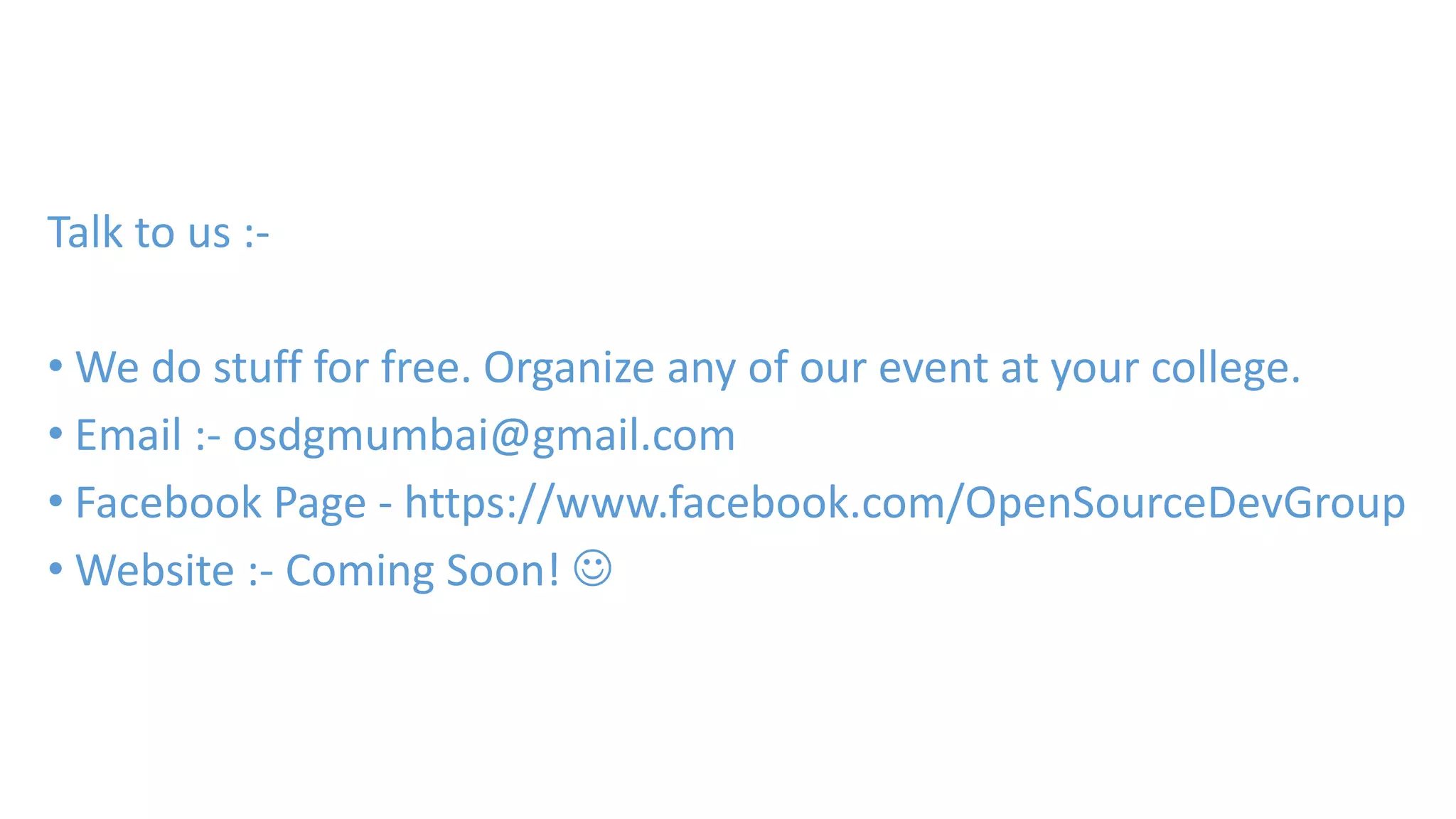 Talk to us :- 
•We do stuff for free. Organize any of our event at your college. 
• Email :- osdgmumbai@gmail.com 
• Facebook Page - https://www.facebook.com/OpenSourceDevGroup 
•Website :- Coming Soon!  
 