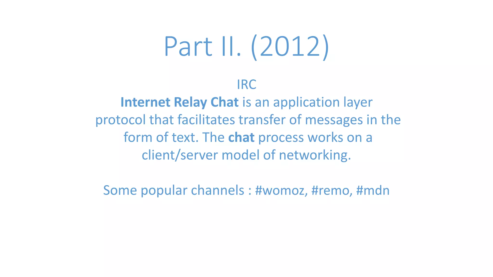 Part II. (2012) 
IRC 
Internet Relay Chat is an application layer 
protocol that facilitates transfer of messages in the 
form of text. The chat process works on a 
client/server model of networking. 
Some popular channels : #womoz, #remo, #mdn 
 