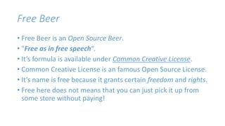Free Beer 
• Free Beer is an Open Source Beer. 
• "Free as in free speech“. 
• It’s formula is available under Common Creative License. 
• Common Creative License is an famous Open Source License. 
• It’s name is free because it grants certain freedom and rights. 
• Free here does not means that you can just pick it up from 
some store without paying! 
 