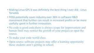• Making Linux GPL'd was definitely the best thing I ever did.- Linus 
Torvalds 
• FOSS potentially saves industry over 36% in software R&D 
investment that further can result in increased profits or be more 
usefully spent in further innovation. 
• No code is good code,there is always scope for improvement and 
human limit may restrict the growth of your project,so open the 
source. 
• To make your code world class. 
• Open source software projects may offer a learning opportunity 
those students aren’t getting in school. 
 