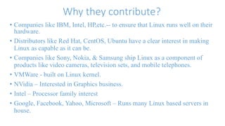 Why they contribute? 
• Companies like IBM, Intel, HP,etc.-- to ensure that Linux runs well on their 
hardware. 
• Distributors like Red Hat, CentOS, Ubuntu have a clear interest in making 
Linux as capable as it can be. 
• Companies like Sony, Nokia, & Samsung ship Linux as a component of 
products like video cameras, television sets, and mobile telephones. 
• VMWare - built on Linux kernel. 
• NVidia – Interested in Graphics business. 
• Intel – Processor family interest 
• Google, Facebook, Yahoo, Microsoft – Runs many Linux based servers in 
house. 
 