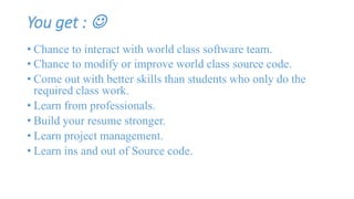You get :  
• Chance to interact with world class software team. 
• Chance to modify or improve world class source code. 
• Come out with better skills than students who only do the 
required class work. 
• Learn from professionals. 
• Build your resume stronger. 
• Learn project management. 
• Learn ins and out of Source code. 
 