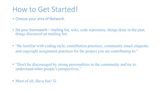 How to Get Started! 
• Choose your area of Network. 
• Do your homework – mailing list, wiki, code repository; things done in the past, 
things discussed on mailing list. 
• “Be familiar with coding style, contribution practices, community email etiquette, 
and copyright assignment practices for the project you are contributing to.” 
• “Don't be discouraged by strong personalities in the community and try to 
understand other people’s perspectives.” 
• Most of all, Have fun!  
 