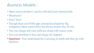Business Models : 
• Open source product’s can be sold and used commercially. 
• Donations? 
• Saas? Iaas? 
• Though there are FOSS apps around developed by big 
companies,Open source does not always means free of cost. 
• You can charge/sell your software along with source code. 
• You can distribute it free and charge for Support. 
• Important: First understand the Licensing in depth and then go with 
business. 
 