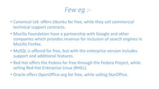 Few eg :- 
• Canonical Ltd. offers Ubuntu for free, while they sell commercial 
technical support contracts. 
• Mozilla Foundation have a partnership with Google and other 
companies which provides revenue for inclusion of search engines in 
Mozilla Firefox. 
• MySQL is offered for free, but with the enterprise version includes 
support and additional features. 
• Red Hat offers the Fedora for free through the Fedora Project, while 
selling Red Hat Enterprise Linux (RHEL). 
• Oracle offers OpenOffice.org for free, while selling StarOffice. 
 