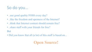 So do you… 
• ..use good quality FOSS every day? 
• ..like the freedom and openness of the Internet? 
• ..think that Internet content should remain free? 
• ..share stuff with your friends for free? 
But 
• Did you know that all (a lot) of this stuff is based on... 
Open Source! 
 