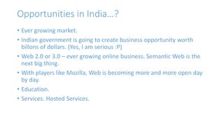 Opportunities in India…? 
• Ever growing market. 
• Indian government is going to create business opportunity worth 
billons of dollars. (Yes, I am serious :P) 
• Web 2.0 or 3.0 – ever growing online business. Semantic Web is the 
next big thing. 
• With players like Mozilla, Web is becoming more and more open day 
by day. 
• Education. 
• Services. Hosted Services. 
 