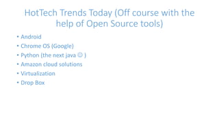 HotTech Trends Today (Off course with the 
help of Open Source tools) 
• Android 
• Chrome OS (Google) 
• Python (the next java  ) 
• Amazon cloud solutions 
• Virtualization 
• Drop Box 
 