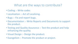 What are the ways to contribute? 
• Coding :- Write codes 
• Localization :- Act of Localizing. 
• Bugs :- Fix and report bugs. 
• Documentation :- Write Reports and Documents to support 
the product. 
• Testing and Quality Assurance :- Test the product and help 
enhancing the quality. 
• Visual Design :- Design the product. 
• Evangelism :- Promote the product or project. 
 