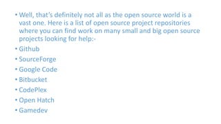 • Well, that’s definitely not all as the open source world is a 
vast one. Here is a list of open source project repositories 
where you can find work on many small and big open source 
projects looking for help:- 
• Github 
• SourceForge 
• Google Code 
• Bitbucket 
• CodePlex 
• Open Hatch 
• Gamedev 
 