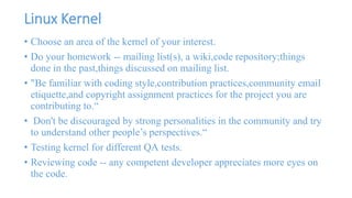 Linux Kernel 
• Choose an area of the kernel of your interest. 
• Do your homework -- mailing list(s), a wiki,code repository;things 
done in the past,things discussed on mailing list. 
• "Be familiar with coding style,contribution practices,community email 
etiquette,and copyright assignment practices for the project you are 
contributing to.“ 
• Don't be discouraged by strong personalities in the community and try 
to understand other people’s perspectives.“ 
• Testing kernel for different QA tests. 
• Reviewing code -- any competent developer appreciates more eyes on 
the code. 
 