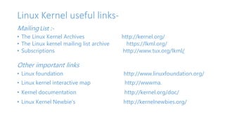 Linux Kernel useful links- 
Mailing List :- 
• The Linux Kernel Archives http://kernel.org/ 
• The Linux kernel mailing list archive https://lkml.org/ 
• Subscriptions http://www.tux.org/lkml/ 
Other important links 
• Linux foundation http://www.linuxfoundation.org/ 
• Linux kernel interactive map http://wwwma. 
• Kernel documentation http://kernel.org/doc/ 
• Linux Kernel Newbie's http://kernelnewbies.org/ 
 