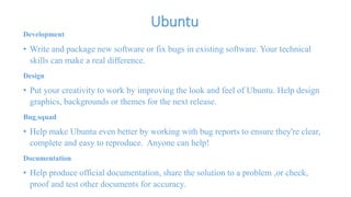 Ubuntu 
Development 
• Write and package new software or fix bugs in existing software. Your technical 
skills can make a real difference. 
Design 
• Put your creativity to work by improving the look and feel of Ubuntu. Help design 
graphics, backgrounds or themes for the next release. 
Bug squad 
• Help make Ubuntu even better by working with bug reports to ensure they're clear, 
complete and easy to reproduce. Anyone can help! 
Documentation 
• Help produce official documentation, share the solution to a problem ,or check, 
proof and test other documents for accuracy. 
 