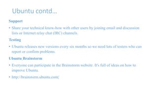 Ubuntu contd… 
Support 
• Share your technical know-how with other users by joining email and discussion 
lists or Internet relay chat (IRC) channels. 
Testing 
• Ubuntu releases new versions every six months so we need lots of testers who can 
report or confirm problems. 
Ubuntu Brainstorm 
• Everyone can participate in the Brainstorm website. It's full of ideas on how to 
improve Ubuntu. 
• http://brainstorm.ubuntu.com/ 
 