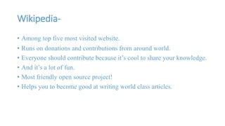 Wikipedia- 
• Among top five most visited website. 
• Runs on donations and contributions from around world. 
• Everyone should contribute because it’s cool to share your knowledge. 
• And it’s a lot of fun. 
• Most friendly open source project! 
• Helps you to become good at writing world class articles. 
 