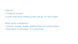 How to ? 
• Create an account 
• Learn some basic markup syntax and go. It’s that simple. 
What can be contributed ? 
• Articles, Images, Audio, modifications to existing articles. 
• Participate in talk pages, it’s a lot of fun. 
 