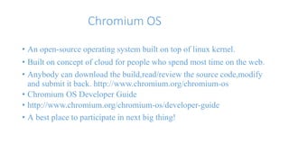 Chromium OS 
• An open-source operating system built on top of linux kernel. 
• Built on concept of cloud for people who spend most time on the web. 
• Anybody can download the build,read/review the source code,modify 
and submit it back. http://www.chromium.org/chromium-os 
• Chromium OS Developer Guide 
• http://www.chromium.org/chromium-os/developer-guide 
• A best place to participate in next big thing! 
 