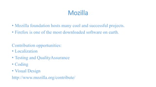 Mozilla 
• Mozilla foundation hosts many cool and successful projects. 
• Firefox is one of the most downloaded software on earth. 
Contribution opportunities: 
• Localization 
• Testing and QualityAssurance 
• Coding 
• Visual Design 
http://www.mozilla.org/contribute/ 
 