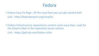 Fedora 
• Fedora Easy Fix Page : All the easy fixes you can get started with 
Link - http://fedoraproject.org/easyfix/ 
• Fedora Infrastructure repositories contain some easy fixes. Look for 
the EasyFix label in the repository issues section. 
Link - https://github.com/fedora-infra 
 