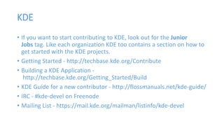 KDE 
• If you want to start contributing to KDE, look out for the Junior 
Jobs tag. Like each organization KDE too contains a section on how to 
get started with the KDE projects. 
• Getting Started - http://techbase.kde.org/Contribute 
• Building a KDE Application - 
http://techbase.kde.org/Getting_Started/Build 
• KDE Guide for a new contributor - http://flossmanuals.net/kde-guide/ 
• IRC - #kde-devel on Freenode 
• Mailing List - https://mail.kde.org/mailman/listinfo/kde-devel 
 