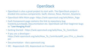 OpenStack 
• OpenStack is also a great project to start with. The OpenStack project is 
divided into various components: Swift, Glance, Nova, Horizon, Keystone. 
• OpenStack Wiki Main page- https://wiki.openstack.org/wiki/Main_Page 
• Each Component page contains the link to repository, bug 
tracker(Launchpad), Documentation etc. OpenStack call their beginner bugs 
as "Low Hanging Fruit". 
• Getting Started - https://wiki.openstack.org/wiki/How_To_Contribute 
• If you are a developer - 
https://wiki.openstack.org/wiki/How_To_Contribute#If_you.27re_a_develo 
per 
• Documentation - docs.openstack.org 
• IRC - #openstack-101, #openstack on Freenode 
 