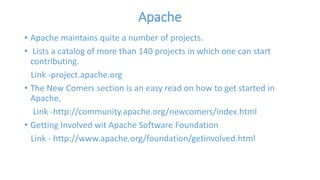 Apache 
• Apache maintains quite a number of projects. 
• Lists a catalog of more than 140 projects in which one can start 
contributing. 
Link -project.apache.org 
• The New Comers section is an easy read on how to get started in 
Apache, 
Link -http://community.apache.org/newcomers/index.html 
• Getting Involved wit Apache Software Foundation 
Link - http://www.apache.org/foundation/getinvolved.html 
 