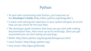 Python 
• To start with contributing with Python, just head over to 
the Developer's Guide (http://docs.python.org/devguide/ ). 
• It starts with cloning the repository in your system tell goes on to tell 
how can you check for the easy fixes. 
• The developer guide mentions that how can you start with making 
documentation fixes, then move up to fix small bugs. Once you get 
acquainted you can start taking up easy bugs. 
• READ: http://docs.python.org/devguide/fixingissues.html 
• Issue Tracker: http://bugs.python.org/ 
• Easy Issues: http://goo.gl/NzJuDp 
 
