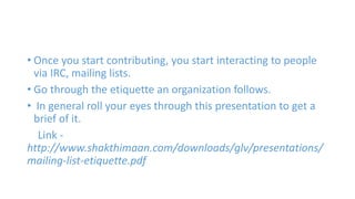 • Once you start contributing, you start interacting to people 
via IRC, mailing lists. 
• Go through the etiquette an organization follows. 
• In general roll your eyes through this presentation to get a 
brief of it. 
Link - 
http://www.shakthimaan.com/downloads/glv/presentations/ 
mailing-list-etiquette.pdf 
 