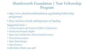 Shuttleworth Foundation 1 Year Fellowship 
Program 
• http://www.shuttleworthfoundation.org/funding/fellowship-programme/ 
• Does not have strictly defined areas of funding. 
Suggested areas :- 
• Communication and Analytical Skills in Education 
• Intellectual Property Rights 
• Open and Collaborative Educational Resources 
• Telecommunications 
• Open Philanthropy 
• Open Science 
work from where you are! 
 