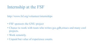 Internship at the FSF 
http://www.fsf.org/volunteer/internships 
• FSF sponsors the GNU project 
• Chance to work with team who writes gcc,gdb,emacs and many cool 
projects. 
• Work remotely. 
• Unpaid but value of experience counts. 
 