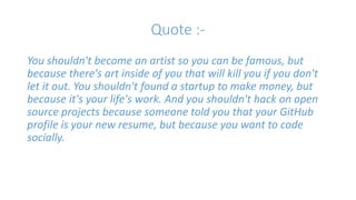 Quote :- 
You shouldn't become an artist so you can be famous, but 
because there's art inside of you that will kill you if you don't 
let it out. You shouldn't found a startup to make money, but 
because it's your life's work. And you shouldn't hack on open 
source projects because someone told you that your GitHub 
profile is your new resume, but because you want to code 
socially. 
 