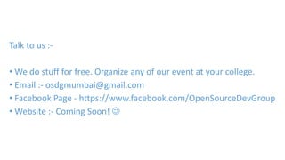 Talk to us :- 
•We do stuff for free. Organize any of our event at your college. 
• Email :- osdgmumbai@gmail.com 
• Facebook Page - https://www.facebook.com/OpenSourceDevGroup 
•Website :- Coming Soon!  
 