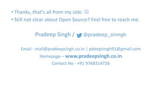 • Thanks, that’s all from my side.  
• Still not clear about Open Source? Feel free to reach me. 
Pradeep Singh / @pradeep_sinngh 
Email - mail@pradeepsingh.co.in | pdeepsingh91@gmail.com 
Homepage – www.pradeepsingh.co.in 
Contact No - +91 9768314726 

