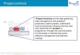 Project controls
"Project Controls are the data gathering,
data management and analytical
processes used to predict, understand
and constructively influence the time and
cost outcomes of a project or
programme; through the communication
of information in formats that assist
effective management and decision
making."
 