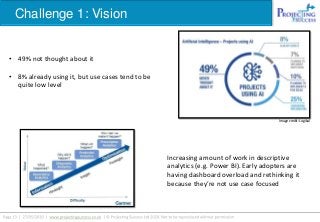 Challenge 1: Vision
Image credit: Logikal
• 49% not thought about it
• 8% already using it, but use cases tend to be
quite low level
Increasing amount of work in descriptive
analytics (e.g. Power BI). Early adopters are
having dashboard overload and rethinking it
because they’re not use case focused
 