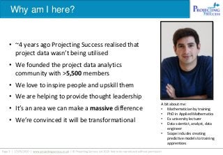 Why am I here?
• ~4 years ago Projecting Success realised that
project data wasn’t being utilised
• We founded the project data analytics
community with >5,500 members
• We love to inspire people and upskill them
• We are helping to provide thought leadership
• It’s an area we can make a massive difference
• We’re convinced it will be transformational
A bit about me:
• Mathematician by training
• PhD in Applied Mathematics
• Ex university lecturer
• Data scientist, analyst, data
engineer
• Scope includes creating
predictive models to training
apprentices
 