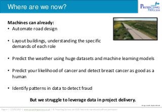 Where are we now?
Machines can already:
• Automate road design
• Layout buildings, understanding the specific
demands of each role
• Predict the weather using huge datasets and machine learning models
• Predict your likelihood of cancer and detect breast cancer as good as a
human
• Identify patterns in data to detect fraud
Image credit: Bryden Wood
But we struggle to leverage data in project delivery.
 