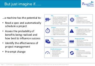 But just imagine if…..
…a machine has the potential to:
• Read a spec and automatically
schedule a project
• Assess the probability of
benefits being realised and
how best to influence success
• Identify the effectiveness of
project management
• Pre-empt change
 