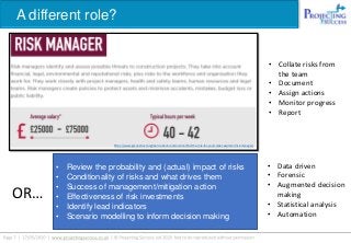 A different role?
https://www.goconstruct.org/learn-about-construction/find-the-role-for-you/career-explorer/risk-manager/
OR…
• Collate risks from
the team
• Document
• Assign actions
• Monitor progress
• Report
• Data driven
• Forensic
• Augmented decision
making
• Statistical analysis
• Automation
• Review the probability and (actual) impact of risks
• Conditionality of risks and what drives them
• Success of management/mitigation action
• Effectiveness of risk investments
• Identify lead indicators
• Scenario modelling to inform decision making
 