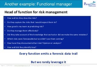 Another example: Functional manager
Head of function for risk management
Every function emits a forensic data trail
But we rarely leverage it
• How well do they describe risks?
• Do they capture the risks that I would expect them to?
• How good is my team at predicting risk?
• Do they manage them effectively?
• Did they take account of the knowledge that we had or did we make the same mistakes?
• Which risks were foreseeable but we didn’t see them coming?
• How have they discounted other risks? Opinion or analysis?
• How well did they identify bias?
 