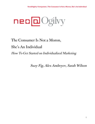 Neo@Ogilvy 
Viewpoints 
| 
The 
Consumer 
Is 
Not 
a 
Moron, 
She’s 
An 
Individual 
1 
The Consumer Is Not a Moron, 
She’s An Individual 
How To Get Started on Individualized Marketing 
Suzy Fig, Alex Andreyev, Sarah Wilson 
 