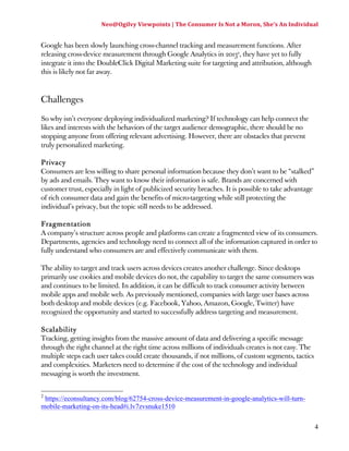 Neo@Ogilvy 
Viewpoints 
| 
The 
Consumer 
Is 
Not 
a 
Moron, 
She’s 
An 
Individual 
4 
Google has been slowly launching cross-channel tracking and measurement functions. After 
releasing cross-device measurement through Google Analytics in 20132, they have yet to fully 
integrate it into the DoubleClick Digital Marketing suite for targeting and attribution, although 
this is likely not far away. 
Challenges 
So why isn’t everyone deploying individualized marketing? If technology can help connect the 
likes and interests with the behaviors of the target audience demographic, there should be no 
stopping anyone from offering relevant advertising. However, there are obstacles that prevent 
truly personalized marketing. 
Privacy 
Consumers are less willing to share personal information because they don’t want to be “stalked” 
by ads and emails. They want to know their information is safe. Brands are concerned with 
customer trust, especially in light of publicized security breaches. It is possible to take advantage 
of rich consumer data and gain the benefits of micro-targeting while still protecting the 
individual’s privacy, but the topic still needs to be addressed. 
Fragmentation 
A company’s structure across people and platforms can create a fragmented view of its consumers. 
Departments, agencies and technology need to connect all of the information captured in order to 
fully understand who consumers are and effectively communicate with them. 
The ability to target and track users across devices creates another challenge. Since desktops 
primarily use cookies and mobile devices do not, the capability to target the same consumers was 
and continues to be limited. In addition, it can be difficult to track consumer activity between 
mobile apps and mobile web. As previously mentioned, companies with large user bases across 
both desktop and mobile devices (e.g. Facebook, Yahoo, Amazon, Google, Twitter) have 
recognized the opportunity and started to successfully address targeting and measurement. 
Scalability 
Tracking, getting insights from the massive amount of data and delivering a specific message 
through the right channel at the right time across millions of individuals creates is not easy. The 
multiple steps each user takes could create thousands, if not millions, of custom segments, tactics 
and complexities. Marketers need to determine if the cost of the technology and individual 
messaging is worth the investment. 
2 https://econsultancy.com/blog/62754-cross-device-measurement-in-google-analytics-will-turn-mobile- 
marketing-on-its-head#i.lv7zvsnuke1510 
 