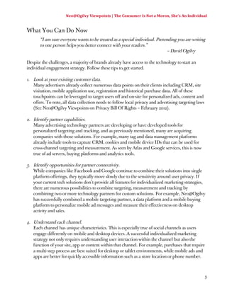 Neo@Ogilvy 
Viewpoints 
| 
The 
Consumer 
Is 
Not 
a 
Moron, 
She’s 
An 
Individual 
5 
What You Can Do Now 
“I am sure everyone wants to be treated as a special individual. Pretending you are writing 
to one person helps you better connect with your readers.” 
– David Ogilvy 
Despite the challenges, a majority of brands already have access to the technology to start an 
individual engagement strategy. Follow these tips to get started. 
1. Look at your existing customer data. 
Many advertisers already collect numerous data points on their clients including CRM, site 
visitation, mobile application use, registration and historical purchase data. All of these 
touchpoints can be leveraged to target users off and on-site for personalized ads, content and 
offers. To note, all data collection needs to follow local privacy and advertising targeting laws 
(See Neo@Ogilvy Viewpoints on Privacy Bill Of Rights – February 2012). 
2. Identify partner capabilities. 
Many advertising technology partners are developing or have developed tools for 
personalized targeting and tracking, and as previously mentioned, many are acquiring 
companies with those solutions. For example, many tag and data management platforms 
already include tools to capture CRM, cookies and mobile device IDs that can be used for 
cross-channel targeting and measurement. As seen by Atlas and Google services, this is now 
true of ad servers, buying platforms and analytics tools. 
3. Identify opportunities for partner connectivity. 
While companies like Facebook and Google continue to combine their solutions into single 
platform offerings, they typically move slowly due to the sensitivity around user privacy. If 
your current tech solutions don’t provide all features for individualized marketing strategies, 
there are numerous possibilities to combine targeting, measurement and tracking by 
combining two or more technology partners for custom solutions. For example, Neo@Ogilvy 
has successfully combined a mobile targeting partner, a data platform and a mobile buying 
platform to personalize mobile ad messages and measure their effectiveness on desktop 
activity and sales. 
4. Understand each channel. 
Each channel has unique characteristics. This is especially true of social channels as users 
engage differently on mobile and desktop devices. A successful individualized marketing 
strategy not only requires understanding user interaction within the channel but also the 
function of your site, app or content within that channel. For example, purchases that require 
a multi-step process are best suited for desktop or tablet environments, while mobile ads and 
apps are better for quickly accessible information such as a store location or phone number. 
 