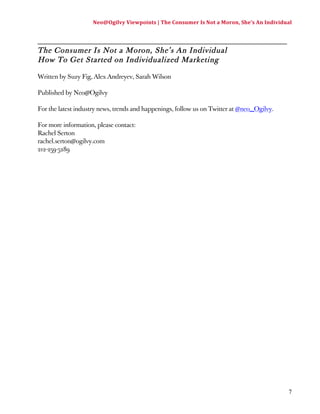 Neo@Ogilvy 
Viewpoints 
| 
The 
Consumer 
Is 
Not 
a 
Moron, 
She’s 
An 
Individual 
7 
_________________________________________________________ 
The Consumer Is Not a Moron, She’s An Individual 
How To Get Started on Individualized Marketing 
Written by Suzy Fig, Alex Andreyev, Sarah Wilson 
Published by Neo@Ogilvy 
For the latest industry news, trends and happenings, follow us on Twitter at @neo_Ogilvy. 
For more information, please contact: 
Rachel Serton 
rachel.serton@ogilvy.com 
212-259-5289 
