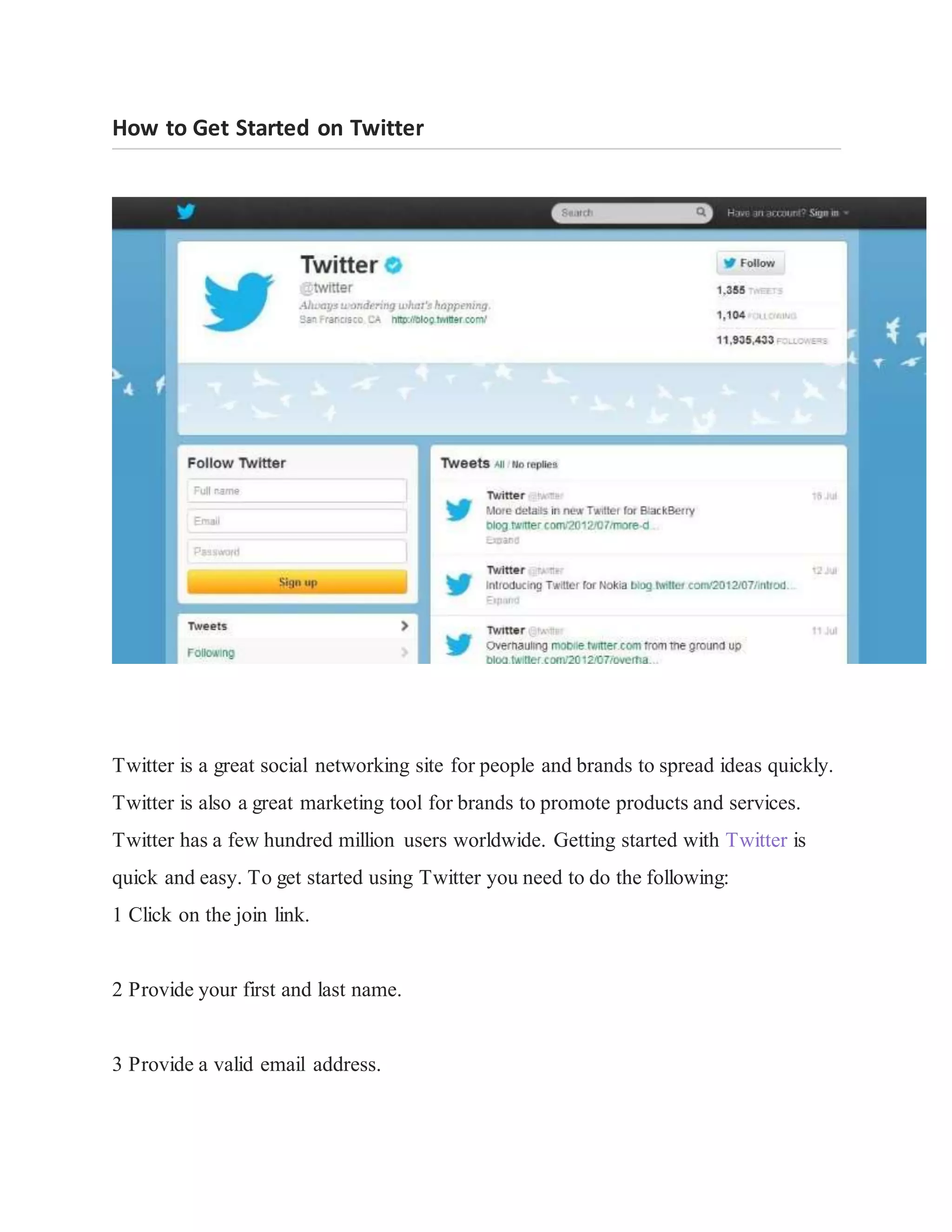 How to Get Started on Twitter
Twitter is a great social networking site for people and brands to spread ideas quickly.
Twitter is also a great marketing tool for brands to promote products and services.
Twitter has a few hundred million users worldwide. Getting started with Twitter is
quick and easy. To get started using Twitter you need to do the following:
1 Click on the join link.
2 Provide your first and last name.
3 Provide a valid email address.
 