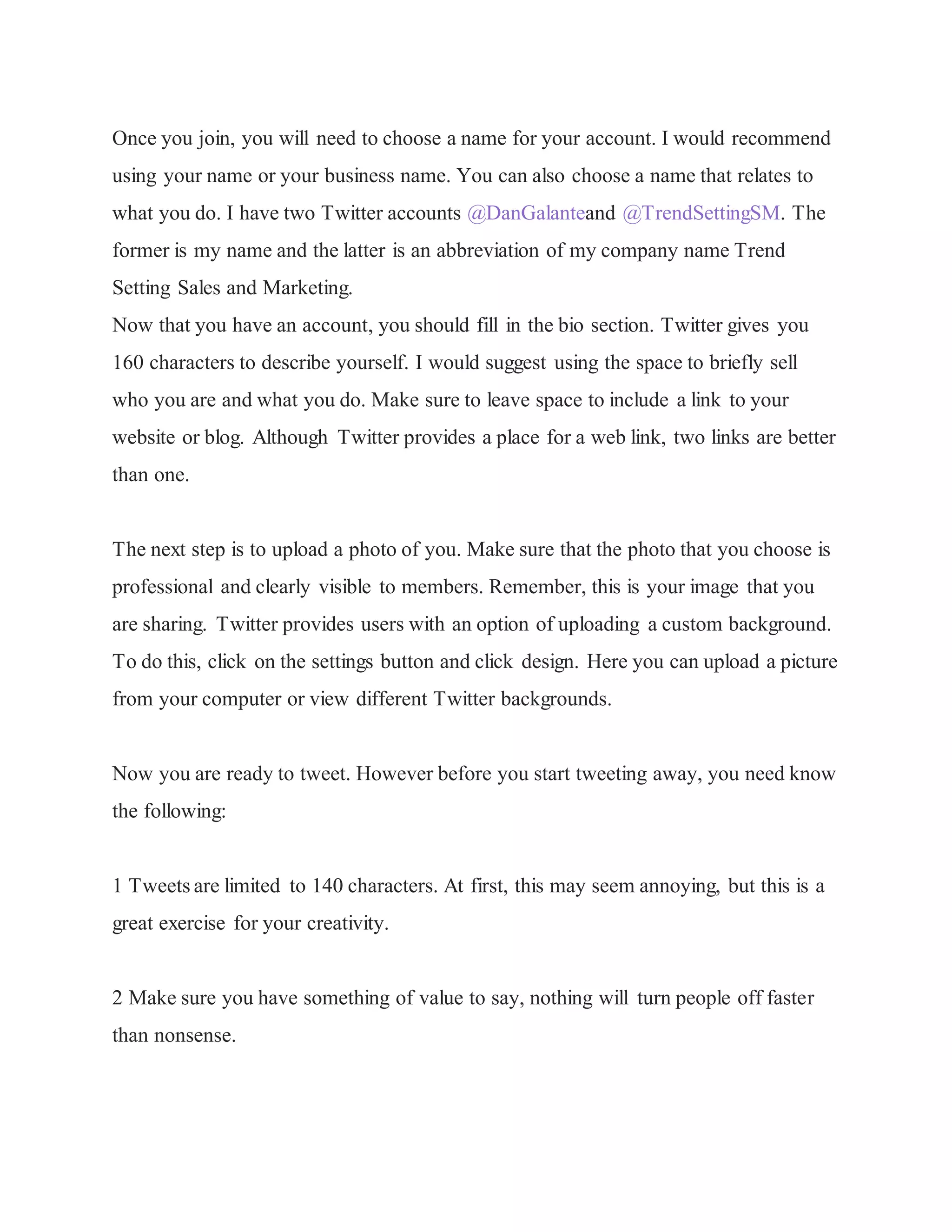 Once you join, you will need to choose a name for your account. I would recommend
using your name or your business name. You can also choose a name that relates to
what you do. I have two Twitter accounts @DanGalanteand @TrendSettingSM. The
former is my name and the latter is an abbreviation of my company name Trend
Setting Sales and Marketing.
Now that you have an account, you should fill in the bio section. Twitter gives you
160 characters to describe yourself. I would suggest using the space to briefly sell
who you are and what you do. Make sure to leave space to include a link to your
website or blog. Although Twitter provides a place for a web link, two links are better
than one.
The next step is to upload a photo of you. Make sure that the photo that you choose is
professional and clearly visible to members. Remember, this is your image that you
are sharing. Twitter provides users with an option of uploading a custom background.
To do this, click on the settings button and click design. Here you can upload a picture
from your computer or view different Twitter backgrounds.
Now you are ready to tweet. However before you start tweeting away, you need know
the following:
1 Tweets are limited to 140 characters. At first, this may seem annoying, but this is a
great exercise for your creativity.
2 Make sure you have something of value to say, nothing will turn people off faster
than nonsense.
 