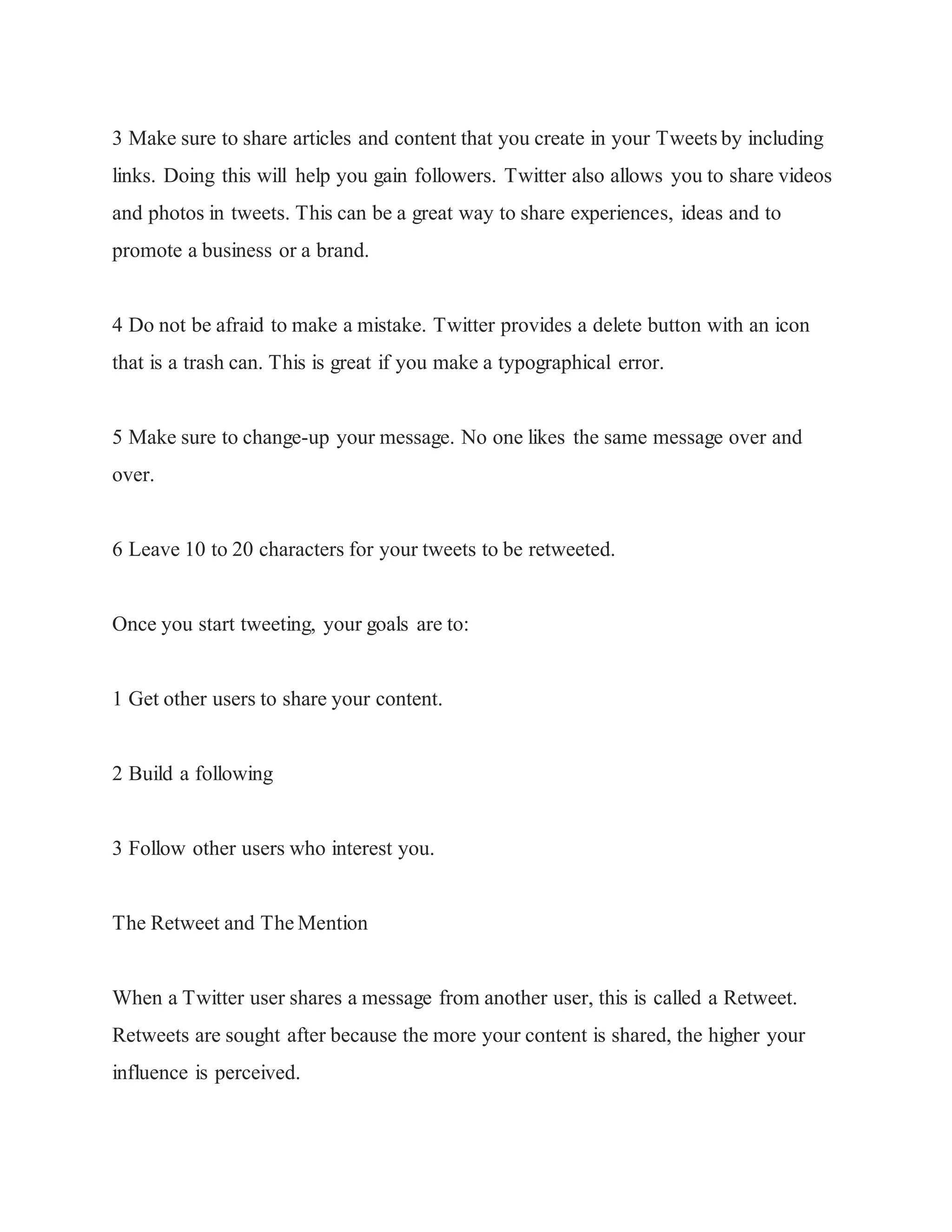 3 Make sure to share articles and content that you create in your Tweets by including
links. Doing this will help you gain followers. Twitter also allows you to share videos
and photos in tweets. This can be a great way to share experiences, ideas and to
promote a business or a brand.
4 Do not be afraid to make a mistake. Twitter provides a delete button with an icon
that is a trash can. This is great if you make a typographical error.
5 Make sure to change-up your message. No one likes the same message over and
over.
6 Leave 10 to 20 characters for your tweets to be retweeted.
Once you start tweeting, your goals are to:
1 Get other users to share your content.
2 Build a following
3 Follow other users who interest you.
The Retweet and The Mention
When a Twitter user shares a message from another user, this is called a Retweet.
Retweets are sought after because the more your content is shared, the higher your
influence is perceived.
 