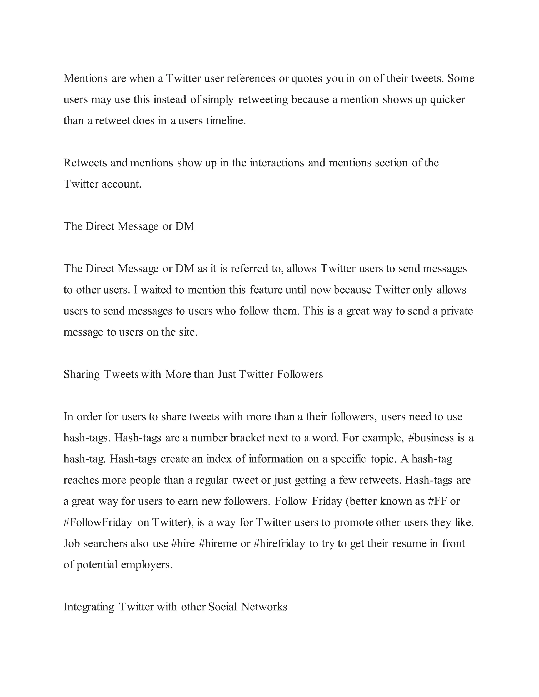 Mentions are when a Twitter user references or quotes you in on of their tweets. Some
users may use this instead of simply retweeting because a mention shows up quicker
than a retweet does in a users timeline.
Retweets and mentions show up in the interactions and mentions section of the
Twitter account.
The Direct Message or DM
The Direct Message or DM as it is referred to, allows Twitter users to send messages
to other users. I waited to mention this feature until now because Twitter only allows
users to send messages to users who follow them. This is a great way to send a private
message to users on the site.
Sharing Tweets with More than Just Twitter Followers
In order for users to share tweets with more than a their followers, users need to use
hash-tags. Hash-tags are a number bracket next to a word. For example, #business is a
hash-tag. Hash-tags create an index of information on a specific topic. A hash-tag
reaches more people than a regular tweet or just getting a few retweets. Hash-tags are
a great way for users to earn new followers. Follow Friday (better known as #FF or
#FollowFriday on Twitter), is a way for Twitter users to promote other users they like.
Job searchers also use #hire #hireme or #hirefriday to try to get their resume in front
of potential employers.
Integrating Twitter with other Social Networks
 