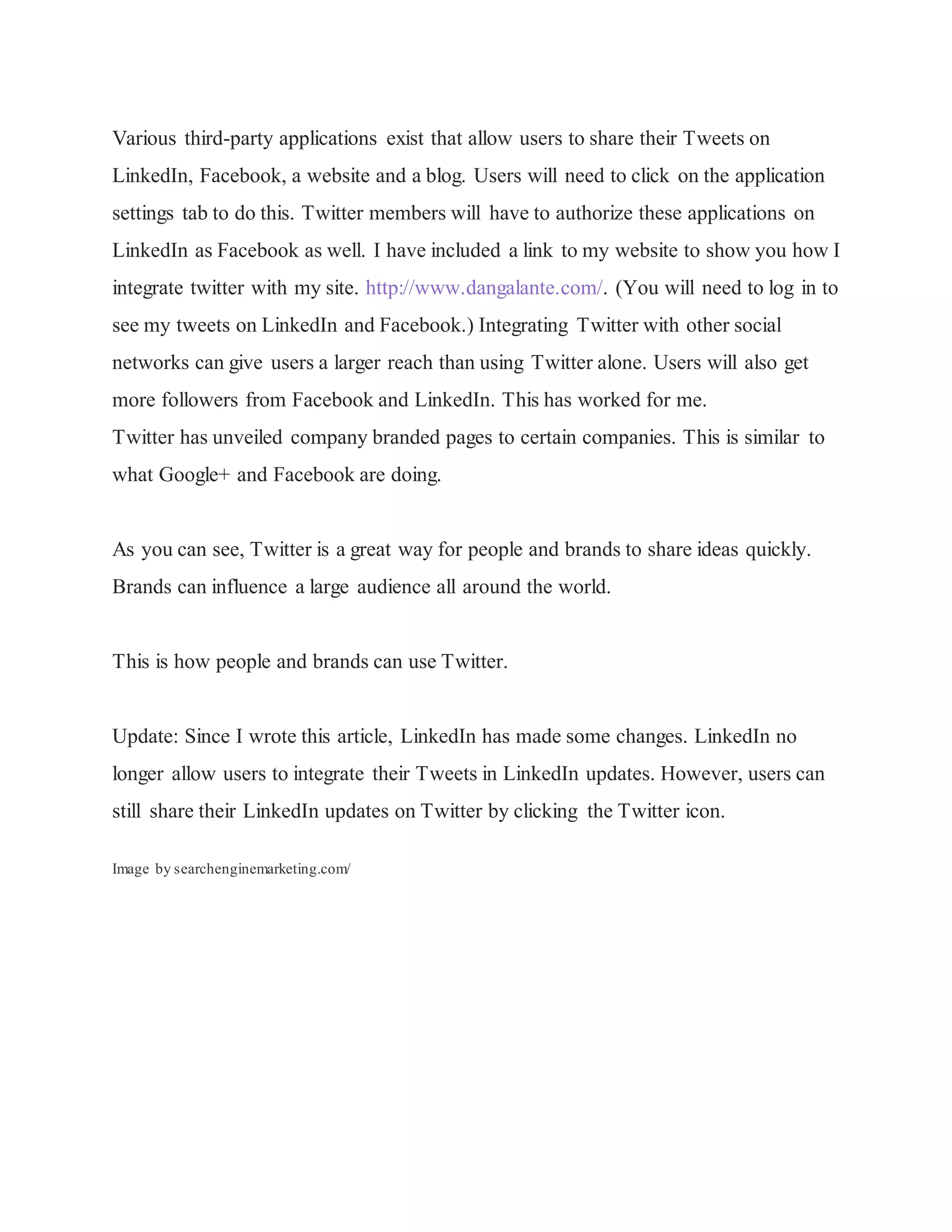 Various third-party applications exist that allow users to share their Tweets on
LinkedIn, Facebook, a website and a blog. Users will need to click on the application
settings tab to do this. Twitter members will have to authorize these applications on
LinkedIn as Facebook as well. I have included a link to my website to show you how I
integrate twitter with my site. http://www.dangalante.com/. (You will need to log in to
see my tweets on LinkedIn and Facebook.) Integrating Twitter with other social
networks can give users a larger reach than using Twitter alone. Users will also get
more followers from Facebook and LinkedIn. This has worked for me.
Twitter has unveiled company branded pages to certain companies. This is similar to
what Google+ and Facebook are doing.
As you can see, Twitter is a great way for people and brands to share ideas quickly.
Brands can influence a large audience all around the world.
This is how people and brands can use Twitter.
Update: Since I wrote this article, LinkedIn has made some changes. LinkedIn no
longer allow users to integrate their Tweets in LinkedIn updates. However, users can
still share their LinkedIn updates on Twitter by clicking the Twitter icon.
Image by searchenginemarketing.com/
 
